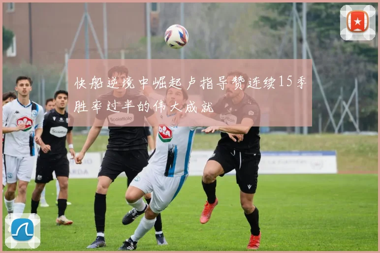 快船逆境中崛起卢指导赞连续15季胜率过半的伟大成就