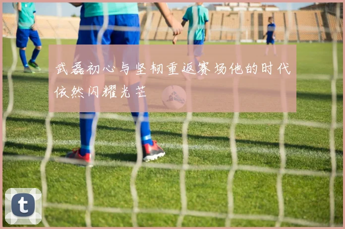 武磊初心与坚韧重返赛场他的时代依然闪耀光芒