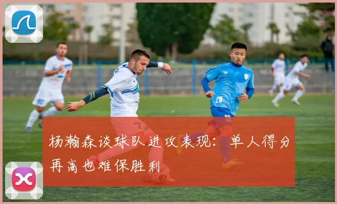 杨瀚森谈球队进攻表现：单人得分再高也难保胜利