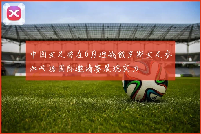 中国女足将在6月迎战俄罗斯女足参加两场国际邀请赛展现实力
