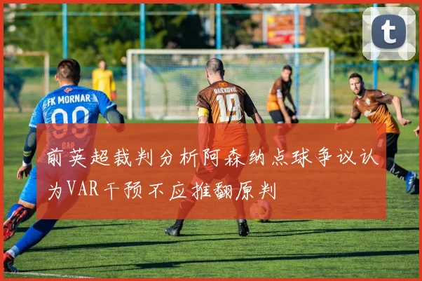前英超裁判分析阿森纳点球争议认为VAR干预不应推翻原判