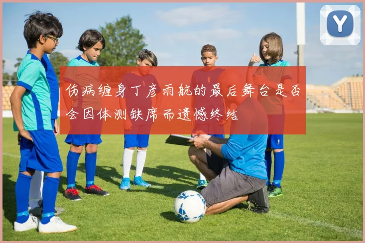伤病缠身丁彦雨航的最后舞台是否会因体测缺席而遗憾终结