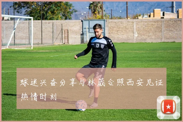 球迷兴奋分享与林葳合照西安见证热情时刻
