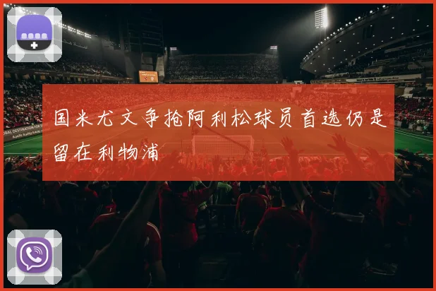 国米尤文争抢阿利松球员首选仍是留在利物浦
