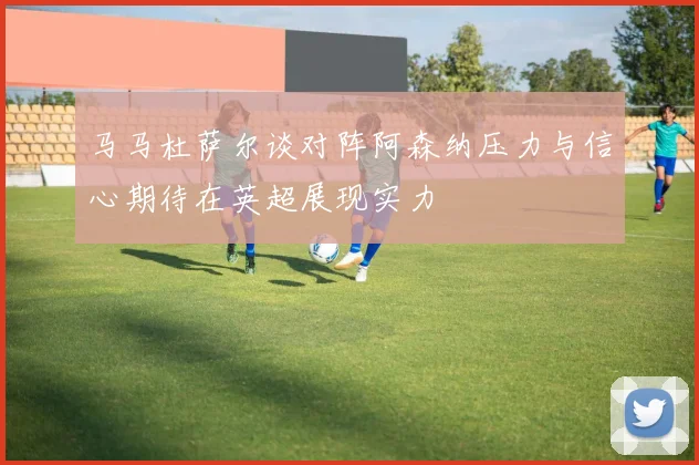 马马杜萨尔谈对阵阿森纳压力与信心期待在英超展现实力