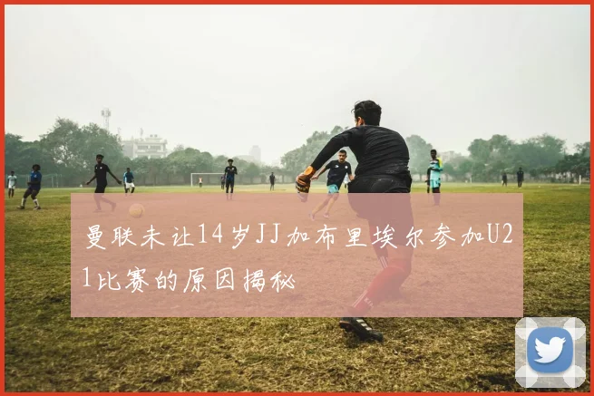 曼联未让14岁JJ加布里埃尔参加U21比赛的原因揭秘