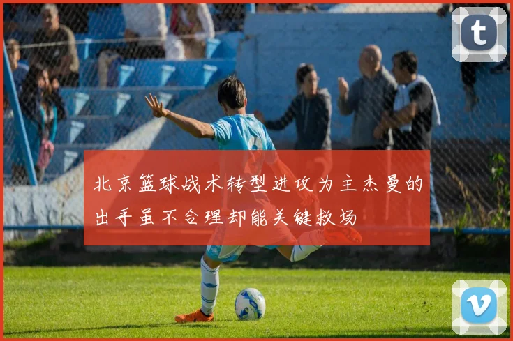 北京篮球战术转型进攻为主杰曼的出手虽不合理却能关键救场