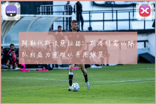 阿勒代斯谈萨拉赫：斯洛特需以球队利益为重难以弃用球星