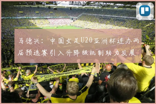 马德兴：中国女足U20亚洲杯连办两届预选赛引入升降级机制助力发展